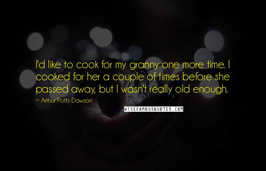 Arthur Potts Dawson Quotes: I'd like to cook for my granny one more time. I cooked for her a couple of times before she passed away, but I wasn't really old enough.