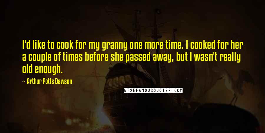 Arthur Potts Dawson Quotes: I'd like to cook for my granny one more time. I cooked for her a couple of times before she passed away, but I wasn't really old enough.