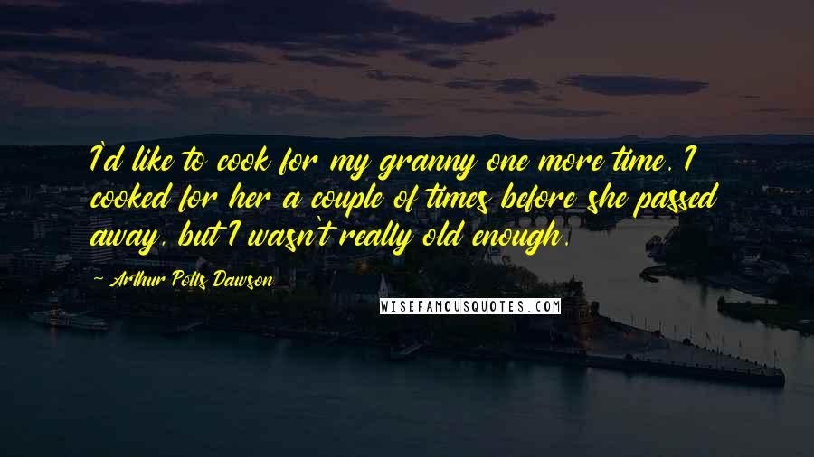 Arthur Potts Dawson Quotes: I'd like to cook for my granny one more time. I cooked for her a couple of times before she passed away, but I wasn't really old enough.