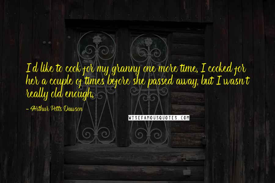 Arthur Potts Dawson Quotes: I'd like to cook for my granny one more time. I cooked for her a couple of times before she passed away, but I wasn't really old enough.