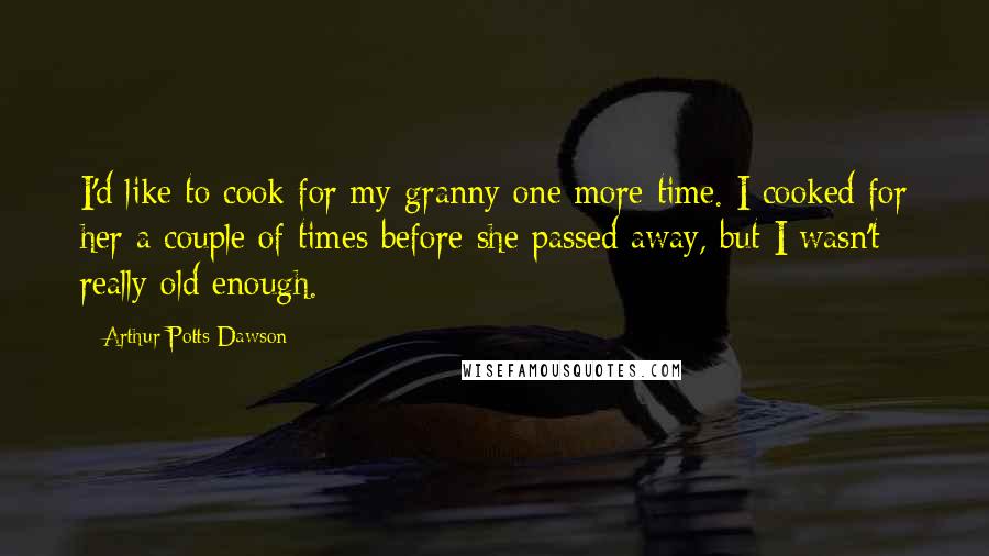 Arthur Potts Dawson Quotes: I'd like to cook for my granny one more time. I cooked for her a couple of times before she passed away, but I wasn't really old enough.