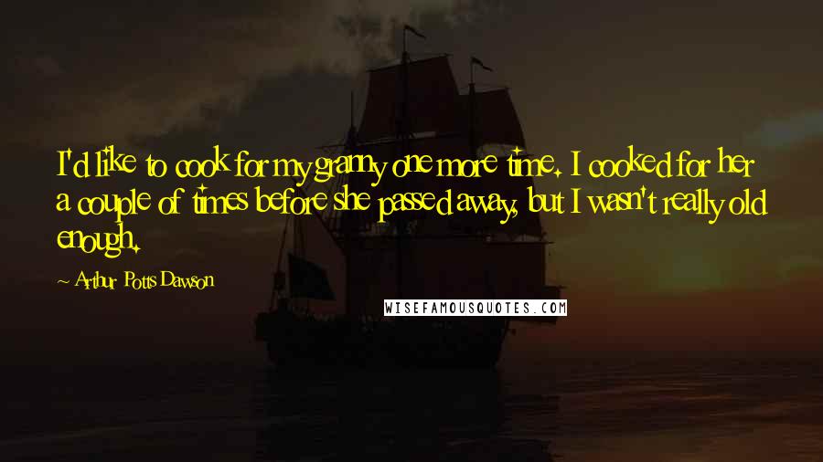 Arthur Potts Dawson Quotes: I'd like to cook for my granny one more time. I cooked for her a couple of times before she passed away, but I wasn't really old enough.