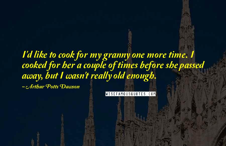 Arthur Potts Dawson Quotes: I'd like to cook for my granny one more time. I cooked for her a couple of times before she passed away, but I wasn't really old enough.