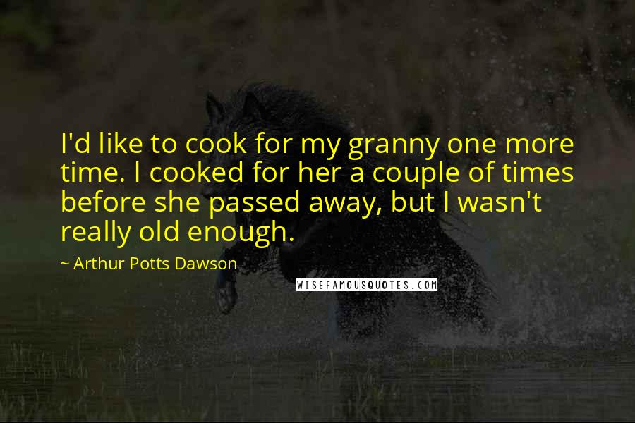Arthur Potts Dawson Quotes: I'd like to cook for my granny one more time. I cooked for her a couple of times before she passed away, but I wasn't really old enough.