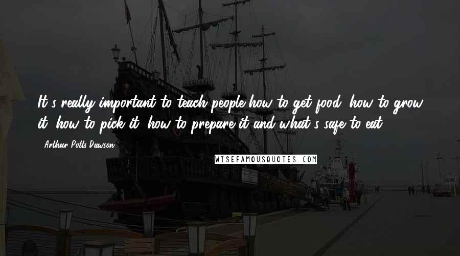 Arthur Potts Dawson Quotes: It's really important to teach people how to get food, how to grow it, how to pick it, how to prepare it and what's safe to eat.