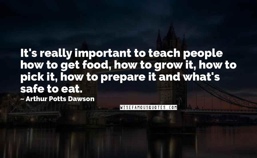 Arthur Potts Dawson Quotes: It's really important to teach people how to get food, how to grow it, how to pick it, how to prepare it and what's safe to eat.