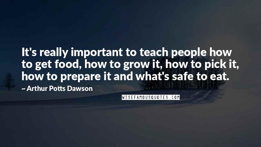 Arthur Potts Dawson Quotes: It's really important to teach people how to get food, how to grow it, how to pick it, how to prepare it and what's safe to eat.