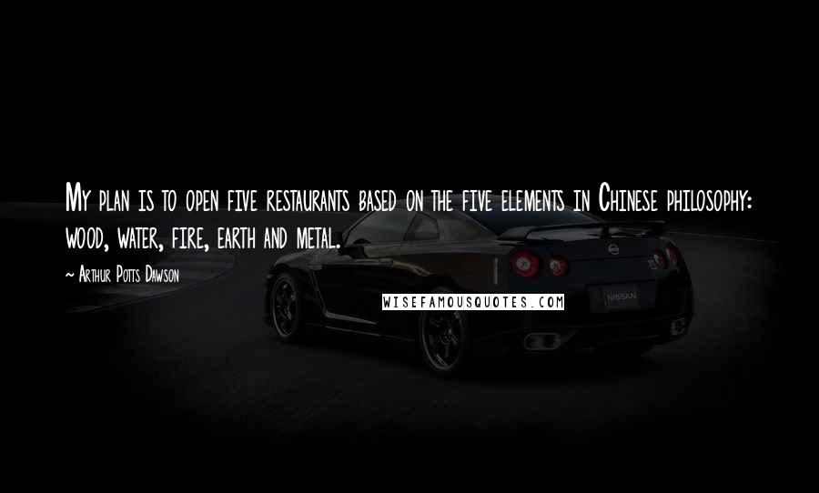 Arthur Potts Dawson Quotes: My plan is to open five restaurants based on the five elements in Chinese philosophy: wood, water, fire, earth and metal.