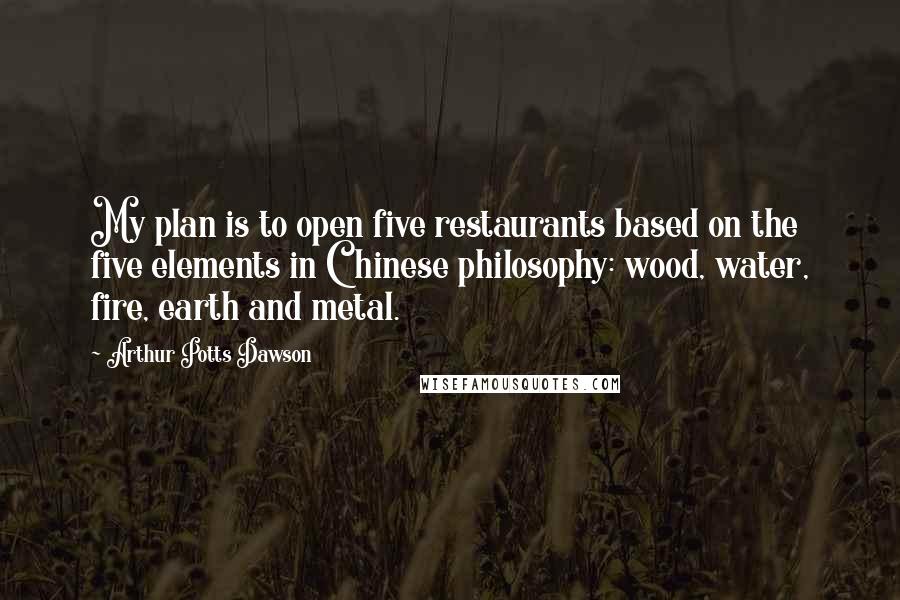 Arthur Potts Dawson Quotes: My plan is to open five restaurants based on the five elements in Chinese philosophy: wood, water, fire, earth and metal.