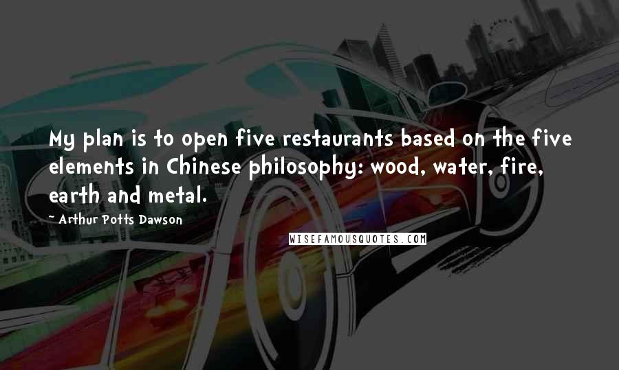 Arthur Potts Dawson Quotes: My plan is to open five restaurants based on the five elements in Chinese philosophy: wood, water, fire, earth and metal.