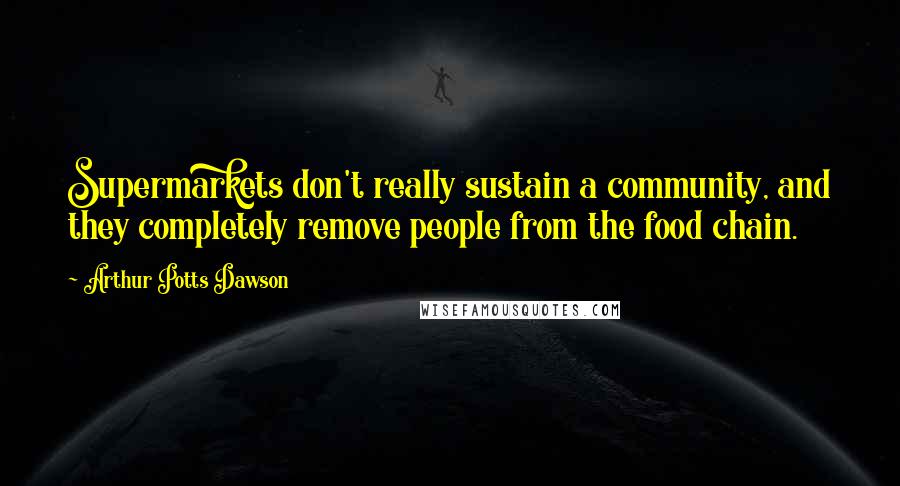 Arthur Potts Dawson Quotes: Supermarkets don't really sustain a community, and they completely remove people from the food chain.