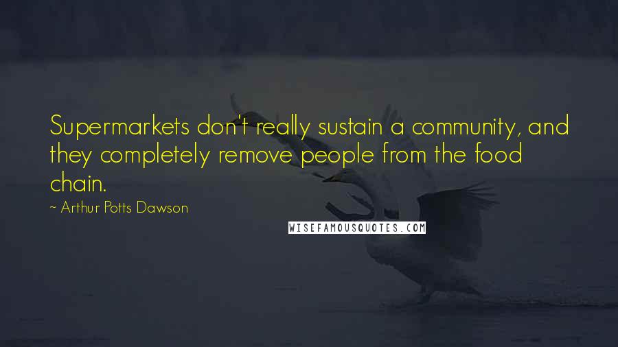 Arthur Potts Dawson Quotes: Supermarkets don't really sustain a community, and they completely remove people from the food chain.