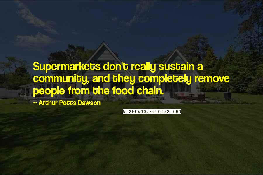 Arthur Potts Dawson Quotes: Supermarkets don't really sustain a community, and they completely remove people from the food chain.