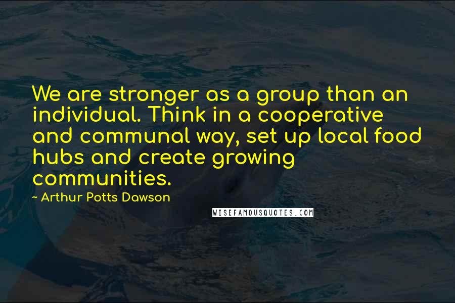Arthur Potts Dawson Quotes: We are stronger as a group than an individual. Think in a cooperative and communal way, set up local food hubs and create growing communities.