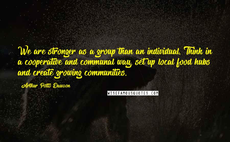 Arthur Potts Dawson Quotes: We are stronger as a group than an individual. Think in a cooperative and communal way, set up local food hubs and create growing communities.