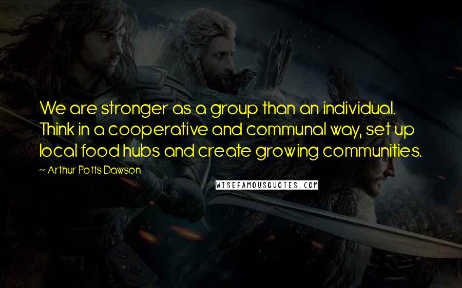 Arthur Potts Dawson Quotes: We are stronger as a group than an individual. Think in a cooperative and communal way, set up local food hubs and create growing communities.