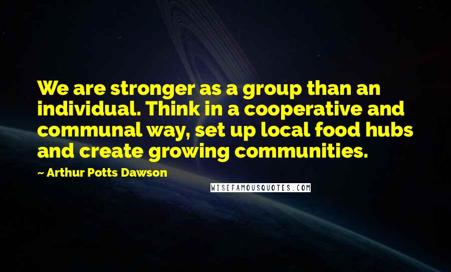 Arthur Potts Dawson Quotes: We are stronger as a group than an individual. Think in a cooperative and communal way, set up local food hubs and create growing communities.