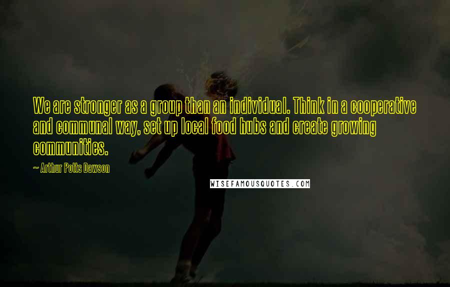 Arthur Potts Dawson Quotes: We are stronger as a group than an individual. Think in a cooperative and communal way, set up local food hubs and create growing communities.