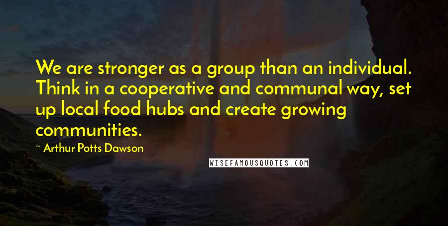 Arthur Potts Dawson Quotes: We are stronger as a group than an individual. Think in a cooperative and communal way, set up local food hubs and create growing communities.