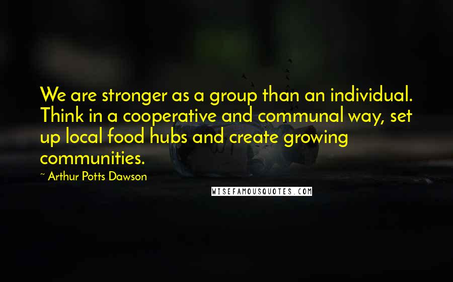 Arthur Potts Dawson Quotes: We are stronger as a group than an individual. Think in a cooperative and communal way, set up local food hubs and create growing communities.