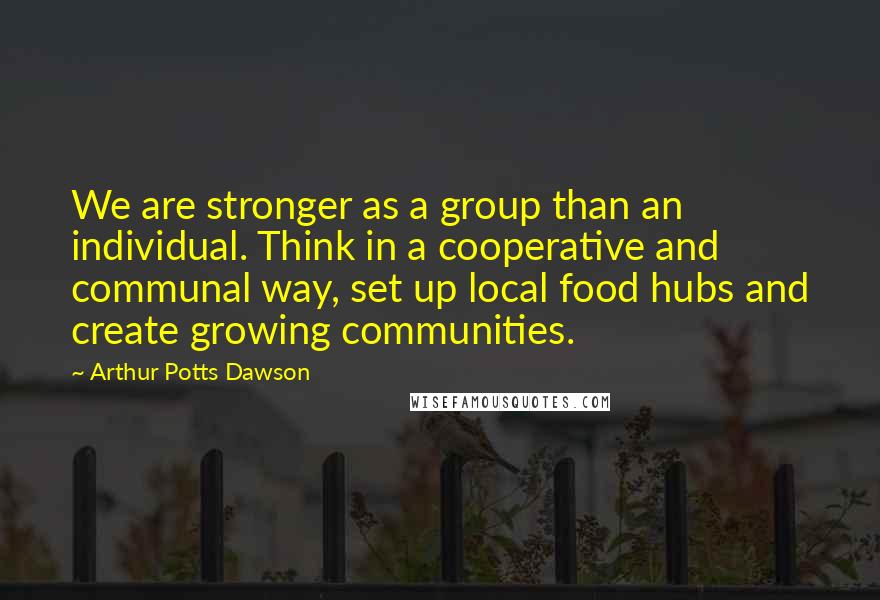 Arthur Potts Dawson Quotes: We are stronger as a group than an individual. Think in a cooperative and communal way, set up local food hubs and create growing communities.