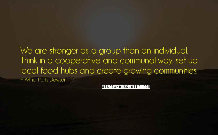 Arthur Potts Dawson Quotes: We are stronger as a group than an individual. Think in a cooperative and communal way, set up local food hubs and create growing communities.