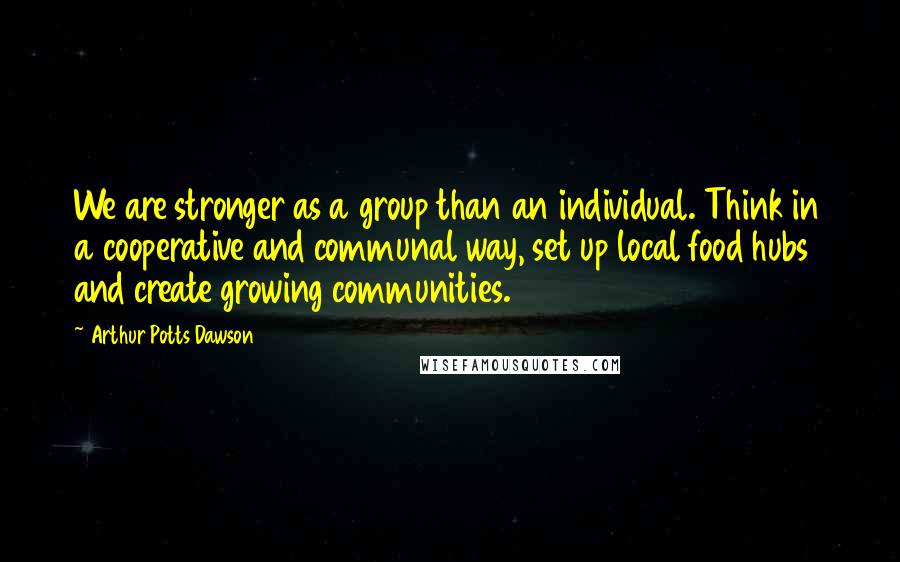 Arthur Potts Dawson Quotes: We are stronger as a group than an individual. Think in a cooperative and communal way, set up local food hubs and create growing communities.