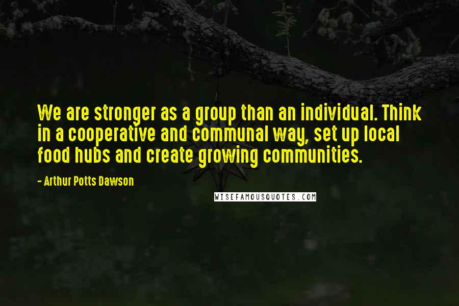 Arthur Potts Dawson Quotes: We are stronger as a group than an individual. Think in a cooperative and communal way, set up local food hubs and create growing communities.