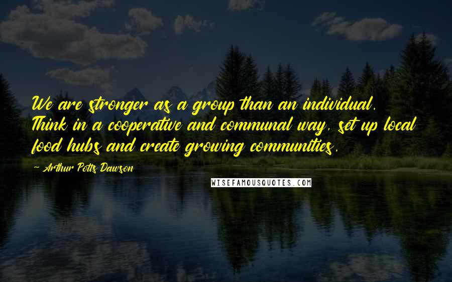 Arthur Potts Dawson Quotes: We are stronger as a group than an individual. Think in a cooperative and communal way, set up local food hubs and create growing communities.