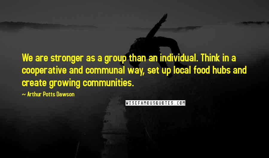 Arthur Potts Dawson Quotes: We are stronger as a group than an individual. Think in a cooperative and communal way, set up local food hubs and create growing communities.