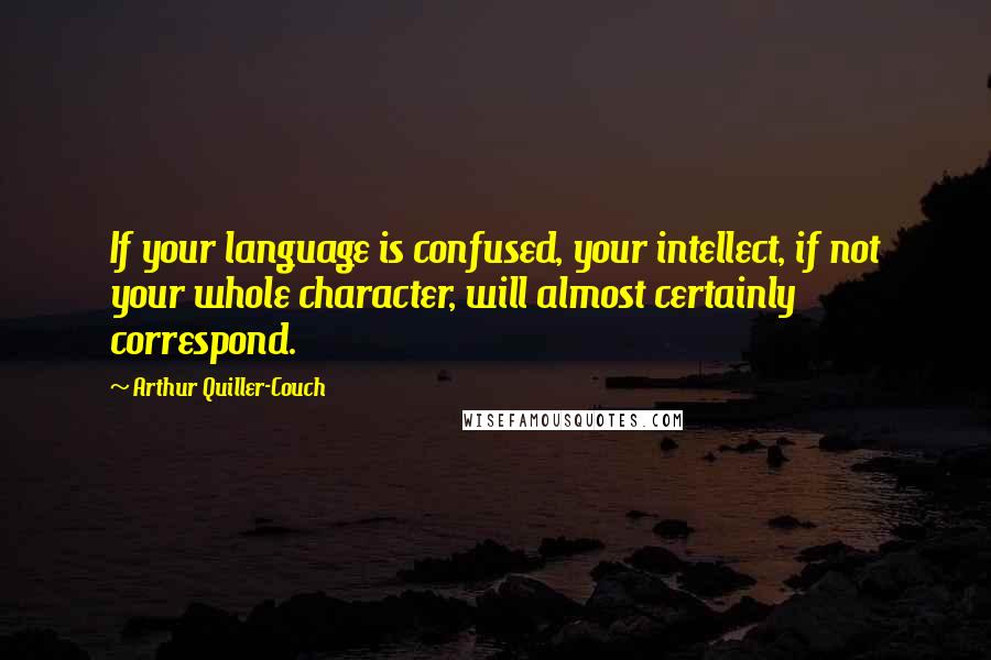 Arthur Quiller-Couch Quotes: If your language is confused, your intellect, if not your whole character, will almost certainly correspond.
