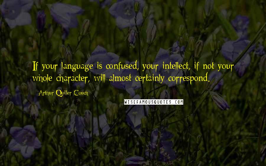 Arthur Quiller-Couch Quotes: If your language is confused, your intellect, if not your whole character, will almost certainly correspond.