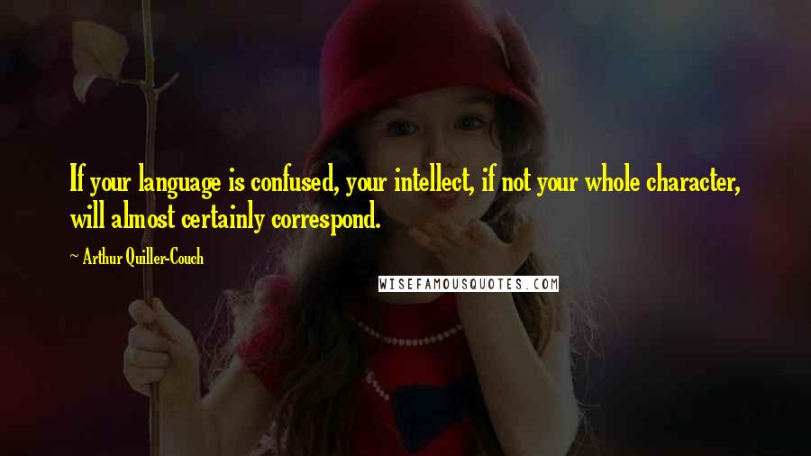 Arthur Quiller-Couch Quotes: If your language is confused, your intellect, if not your whole character, will almost certainly correspond.