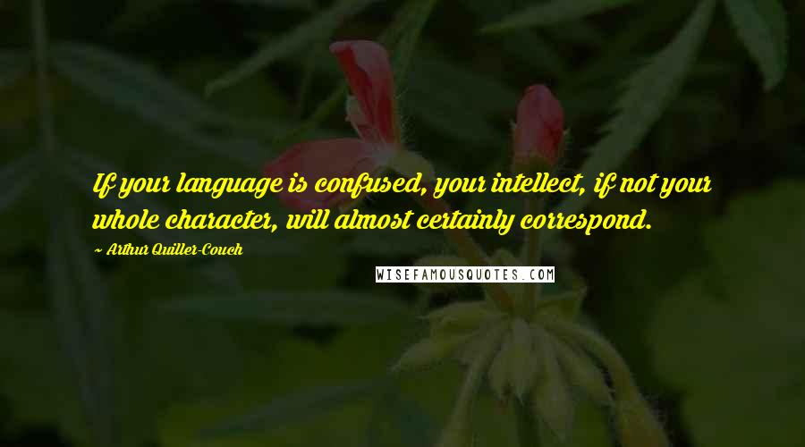 Arthur Quiller-Couch Quotes: If your language is confused, your intellect, if not your whole character, will almost certainly correspond.