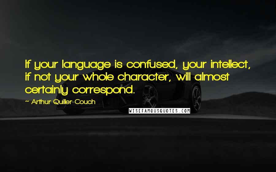 Arthur Quiller-Couch Quotes: If your language is confused, your intellect, if not your whole character, will almost certainly correspond.