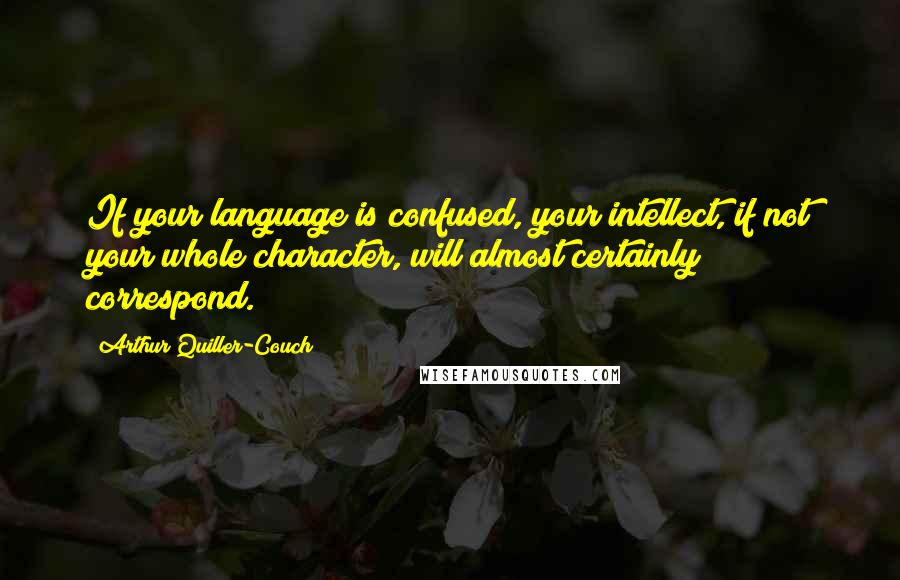 Arthur Quiller-Couch Quotes: If your language is confused, your intellect, if not your whole character, will almost certainly correspond.