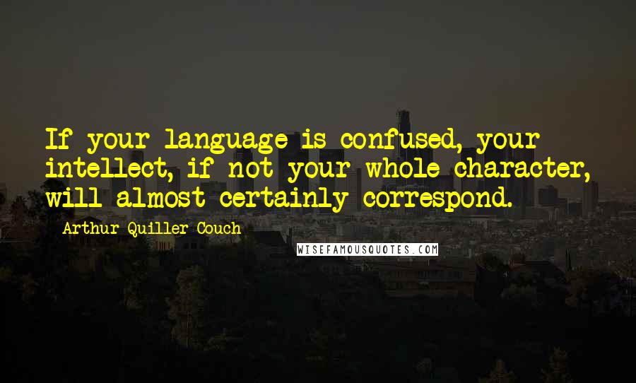 Arthur Quiller-Couch Quotes: If your language is confused, your intellect, if not your whole character, will almost certainly correspond.