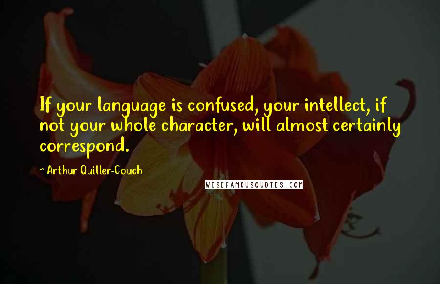 Arthur Quiller-Couch Quotes: If your language is confused, your intellect, if not your whole character, will almost certainly correspond.