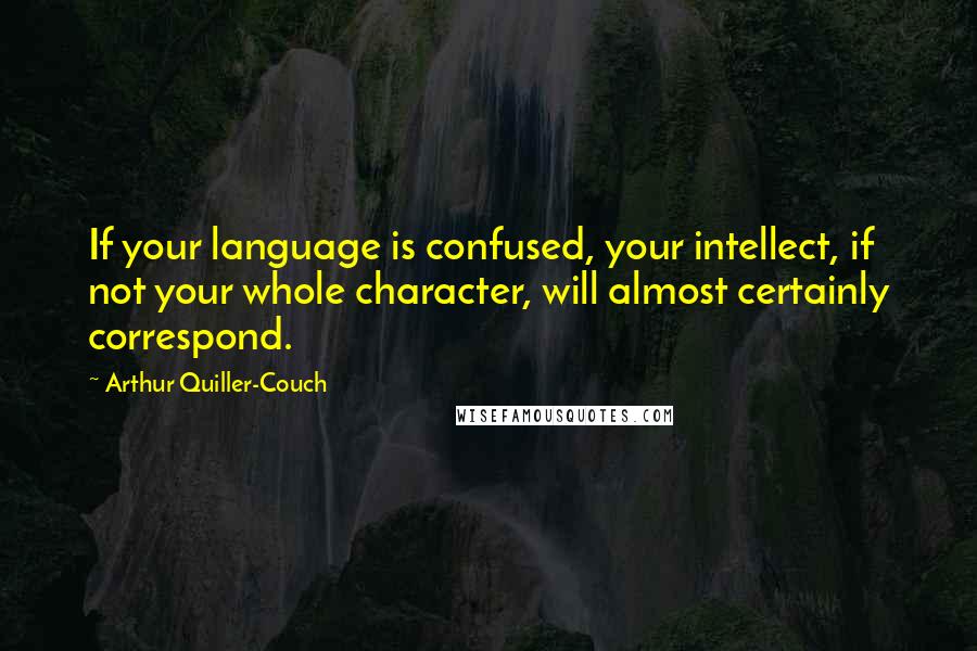 Arthur Quiller-Couch Quotes: If your language is confused, your intellect, if not your whole character, will almost certainly correspond.