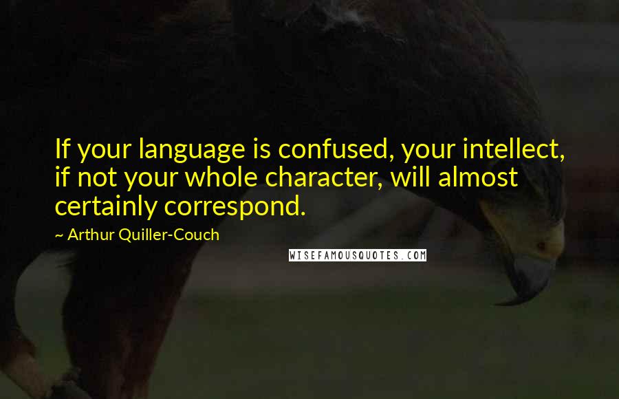 Arthur Quiller-Couch Quotes: If your language is confused, your intellect, if not your whole character, will almost certainly correspond.