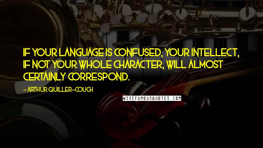 Arthur Quiller-Couch Quotes: If your language is confused, your intellect, if not your whole character, will almost certainly correspond.