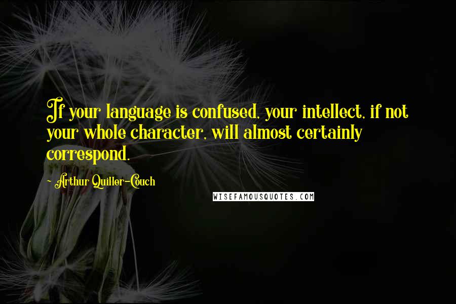 Arthur Quiller-Couch Quotes: If your language is confused, your intellect, if not your whole character, will almost certainly correspond.