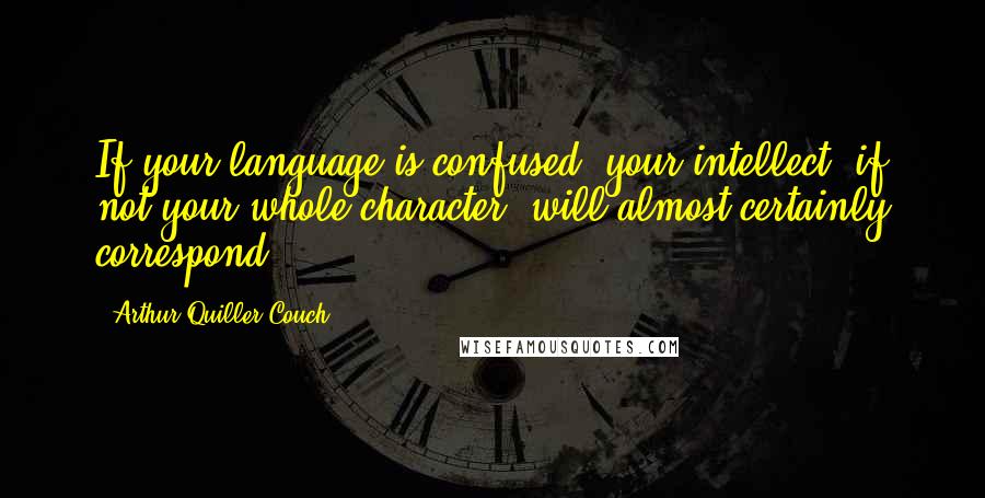 Arthur Quiller-Couch Quotes: If your language is confused, your intellect, if not your whole character, will almost certainly correspond.