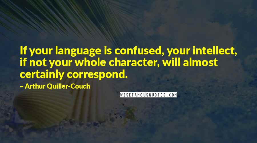 Arthur Quiller-Couch Quotes: If your language is confused, your intellect, if not your whole character, will almost certainly correspond.