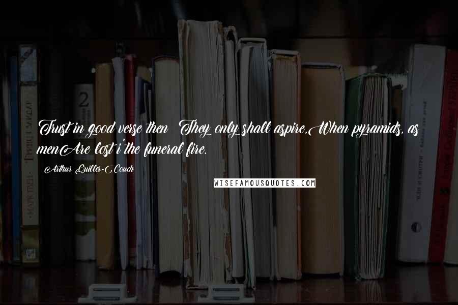 Arthur Quiller-Couch Quotes: Trust in good verse then: They only shall aspire,When pyramids, as menAre lost i'the funeral fire.