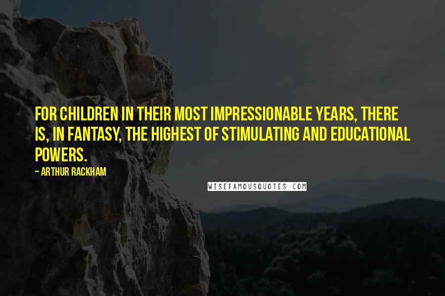 Arthur Rackham Quotes: For children in their most impressionable years, there is, in fantasy, the highest of stimulating and educational powers.