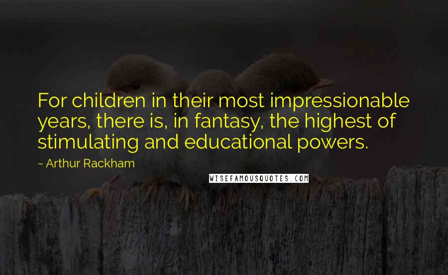 Arthur Rackham Quotes: For children in their most impressionable years, there is, in fantasy, the highest of stimulating and educational powers.