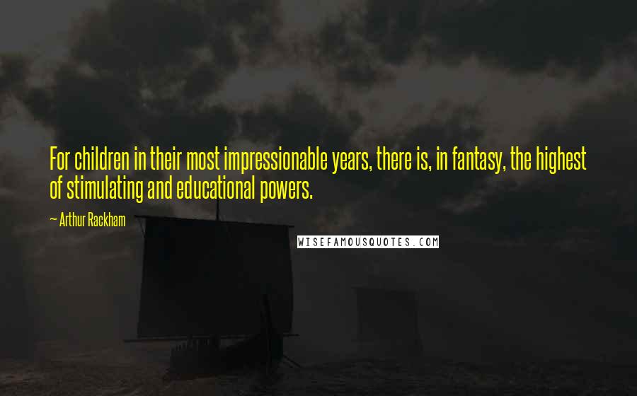 Arthur Rackham Quotes: For children in their most impressionable years, there is, in fantasy, the highest of stimulating and educational powers.