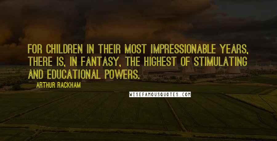 Arthur Rackham Quotes: For children in their most impressionable years, there is, in fantasy, the highest of stimulating and educational powers.