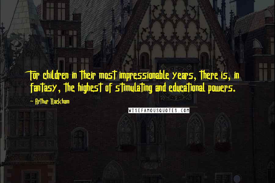 Arthur Rackham Quotes: For children in their most impressionable years, there is, in fantasy, the highest of stimulating and educational powers.